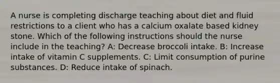 A nurse is completing discharge teaching about diet and fluid restrictions to a client who has a calcium oxalate based kidney stone. Which of the following instructions should the nurse include in the teaching? A: Decrease broccoli intake. B: Increase intake of vitamin C supplements. C: Limit consumption of purine substances. D: Reduce intake of spinach.