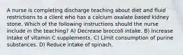 A nurse is completing discharge teaching about diet and fluid restrictions to a client who has a calcium oxalate based kidney stone. Which of the following instructions should the nurse include in the teaching? A) Decrease broccoli intake. B) Increase intake of vitamin C supplements. C) Limit consumption of purine substances. D) Reduce intake of spinach.