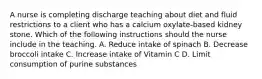 A nurse is completing discharge teaching about diet and fluid restrictions to a client who has a calcium oxylate-based kidney stone. Which of the following instructions should the nurse include in the teaching. A. Reduce intake of spinach B. Decrease broccoli intake C. Increase intake of Vitamin C D. Limit consumption of purine substances