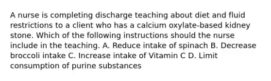 A nurse is completing discharge teaching about diet and fluid restrictions to a client who has a calcium oxylate-based kidney stone. Which of the following instructions should the nurse include in the teaching. A. Reduce intake of spinach B. Decrease broccoli intake C. Increase intake of Vitamin C D. Limit consumption of purine substances