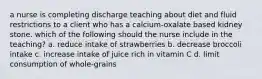 a nurse is completing discharge teaching about diet and fluid restrictions to a client who has a calcium-oxalate based kidney stone. which of the following should the nurse include in the teaching? a. reduce intake of strawberries b. decrease broccoli intake c. increase intake of juice rich in vitamin C d. limit consumption of whole-grains