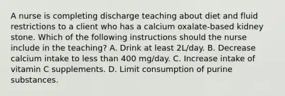 A nurse is completing discharge teaching about diet and fluid restrictions to a client who has a calcium oxalate-based kidney stone. Which of the following instructions should the nurse include in the teaching? A. Drink at least 2L/day. B. Decrease calcium intake to less than 400 mg/day. C. Increase intake of vitamin C supplements. D. Limit consumption of purine substances.