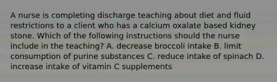 A nurse is completing discharge teaching about diet and fluid restrictions to a client who has a calcium oxalate based kidney stone. Which of the following instructions should the nurse include in the teaching? A. decrease broccoli intake B. limit consumption of purine substances C. reduce intake of spinach D. increase intake of vitamin C supplements