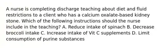 A nurse is completing discharge teaching about diet and fluid restrictions to a client who has a calcium oxalate-based kidney stone. Which of the following instructions should the nurse include in the teaching? A. Reduce intake of spinach B. Decrease broccoli intake C. Increase intake of Vit C supplements D. Limit consumption of purine substances