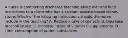 A nurse is completing discharge teaching about diet and fluid restrictions to a client who has a calcium oxalate-based kidney stone. Which of the following instructions should the nurse include in the teaching? A. Reduce intake of spinach. B. Decrease broccoli intake. C. Increase intake of vitamin C supplements. D. Limit consumption of purine substances