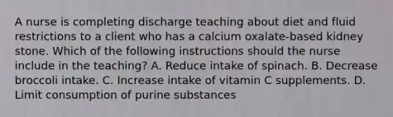 A nurse is completing discharge teaching about diet and fluid restrictions to a client who has a calcium oxalate-based kidney stone. Which of the following instructions should the nurse include in the teaching? A. Reduce intake of spinach. B. Decrease broccoli intake. C. Increase intake of vitamin C supplements. D. Limit consumption of purine substances