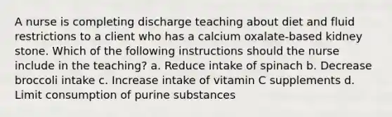 A nurse is completing discharge teaching about diet and fluid restrictions to a client who has a calcium oxalate-based kidney stone. Which of the following instructions should the nurse include in the teaching? a. Reduce intake of spinach b. Decrease broccoli intake c. Increase intake of vitamin C supplements d. Limit consumption of purine substances