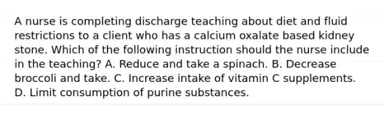 A nurse is completing discharge teaching about diet and fluid restrictions to a client who has a calcium oxalate based kidney stone. Which of the following instruction should the nurse include in the teaching? A. Reduce and take a spinach. B. Decrease broccoli and take. C. Increase intake of vitamin C supplements. D. Limit consumption of purine substances.