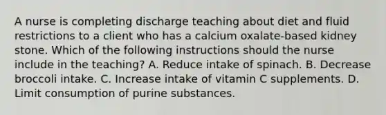 A nurse is completing discharge teaching about diet and fluid restrictions to a client who has a calcium oxalate-based kidney stone. Which of the following instructions should the nurse include in the teaching? A. Reduce intake of spinach. B. Decrease broccoli intake. C. Increase intake of vitamin C supplements. D. Limit consumption of purine substances.