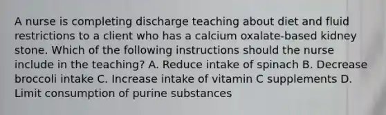 A nurse is completing discharge teaching about diet and fluid restrictions to a client who has a calcium oxalate-based kidney stone. Which of the following instructions should the nurse include in the teaching? A. Reduce intake of spinach B. Decrease broccoli intake C. Increase intake of vitamin C supplements D. Limit consumption of purine substances