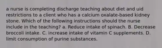 a nurse is completing discharge teaching about diet and uid restrictions to a client who has a calcium oxalate‐based kidney stone. Which of the following instructions should the nurse include in the teaching? a. Reduce intake of spinach. B. Decrease broccoli intake. C. increase intake of vitamin C supplements. D. limit consumption of purine substances.