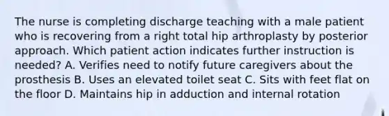 The nurse is completing discharge teaching with a male patient who is recovering from a right total hip arthroplasty by posterior approach. Which patient action indicates further instruction is needed? A. Verifies need to notify future caregivers about the prosthesis B. Uses an elevated toilet seat C. Sits with feet flat on the floor D. Maintains hip in adduction and internal rotation