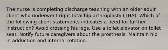 The nurse is completing discharge teaching with an older-adult client who underwent right total hip arthroplasty (THA). Which of the following client statements indicates a need for further instruction? Avoid crossing his legs. Use a toilet elevator on toilet seat. Notify future caregivers about the prosthesis. Maintain hip in adduction and internal rotation.