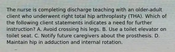 The nurse is completing discharge teaching with an older-adult client who underwent right total hip arthroplasty (THA). Which of the following client statements indicates a need for further instruction? A. Avoid crossing his legs. B. Use a toilet elevator on toilet seat. C. Notify future caregivers about the prosthesis. D. Maintain hip in adduction and internal rotation.