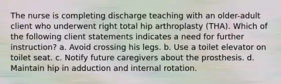 The nurse is completing discharge teaching with an older-adult client who underwent right total hip arthroplasty (THA). Which of the following client statements indicates a need for further instruction? a. Avoid crossing his legs. b. Use a toilet elevator on toilet seat. c. Notify future caregivers about the prosthesis. d. Maintain hip in adduction and internal rotation.