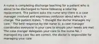 A nurse is completing discharge teaching for a patient who is about to be discharged to home following a total hip replacement. The patient asks the nurse why there is a case manager involved and expresses confusion about who is in charge. The patient states, "I thought the doctor manages my care." The best response by the nurse is: a case manager coordinates everyone in your care to ensure your needs are met The case manger delegates your care to the nurse No, I managed my care You are correct, the doctor is responsible for managing your care