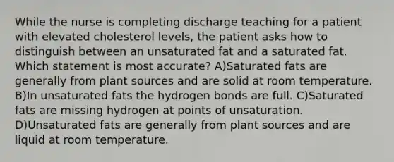 While the nurse is completing discharge teaching for a patient with elevated cholesterol levels, the patient asks how to distinguish between an unsaturated fat and a saturated fat. Which statement is most accurate? A)Saturated fats are generally from plant sources and are solid at room temperature. B)In unsaturated fats the hydrogen bonds are full. C)Saturated fats are missing hydrogen at points of unsaturation. D)Unsaturated fats are generally from plant sources and are liquid at room temperature.