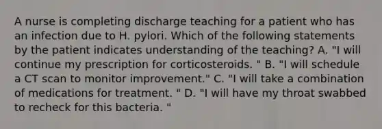 A nurse is completing discharge teaching for a patient who has an infection due to H. pylori. Which of the following statements by the patient indicates understanding of the teaching? A. "I will continue my prescription for corticosteroids. " B. "I will schedule a CT scan to monitor improvement." C. "I will take a combination of medications for treatment. " D. "I will have my throat swabbed to recheck for this bacteria. "