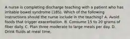 A nurse is completing discharge teaching with a patient who has irritable bowel syndrome (18S). Which of the following instructions should the nurse include in the teaching? A. Avoid foods that trigger exacerbation. B. Consume 15 to 20 grams of fiber daily. C. Plan three moderate to large meals per day. D. Drink fluids at meal time,