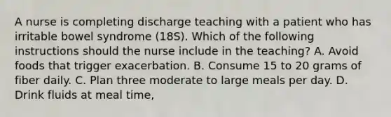 A nurse is completing discharge teaching with a patient who has irritable bowel syndrome (18S). Which of the following instructions should the nurse include in the teaching? A. Avoid foods that trigger exacerbation. B. Consume 15 to 20 grams of fiber daily. C. Plan three moderate to large meals per day. D. Drink fluids at meal time,