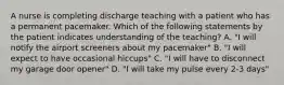 A nurse is completing discharge teaching with a patient who has a permanent pacemaker. Which of the following statements by the patient indicates understanding of the teaching? A. "I will notify the airport screeners about my pacemaker" B. "I will expect to have occasional hiccups" C. "I will have to disconnect my garage door opener" D. "I will take my pulse every 2-3 days"