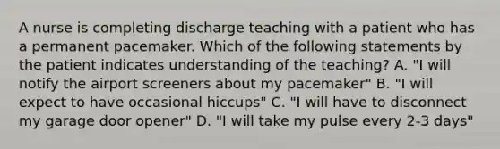 A nurse is completing discharge teaching with a patient who has a permanent pacemaker. Which of the following statements by the patient indicates understanding of the teaching? A. "I will notify the airport screeners about my pacemaker" B. "I will expect to have occasional hiccups" C. "I will have to disconnect my garage door opener" D. "I will take my pulse every 2-3 days"