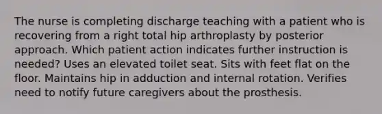 The nurse is completing discharge teaching with a patient who is recovering from a right total hip arthroplasty by posterior approach. Which patient action indicates further instruction is needed? Uses an elevated toilet seat. Sits with feet flat on the floor. Maintains hip in adduction and internal rotation. Verifies need to notify future caregivers about the prosthesis.