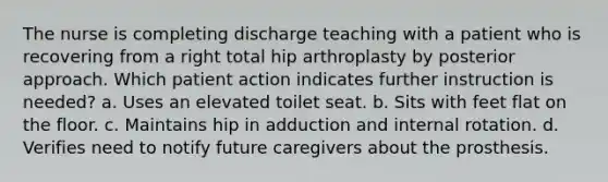 The nurse is completing discharge teaching with a patient who is recovering from a right total hip arthroplasty by posterior approach. Which patient action indicates further instruction is needed? a. Uses an elevated toilet seat. b. Sits with feet flat on the floor. c. Maintains hip in adduction and internal rotation. d. Verifies need to notify future caregivers about the prosthesis.