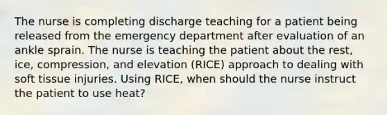 The nurse is completing discharge teaching for a patient being released from the emergency department after evaluation of an ankle sprain. The nurse is teaching the patient about the rest, ice, compression, and elevation (RICE) approach to dealing with soft tissue injuries. Using RICE, when should the nurse instruct the patient to use heat?