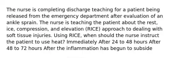 The nurse is completing discharge teaching for a patient being released from the emergency department after evaluation of an ankle sprain. The nurse is teaching the patient about the rest, ice, compression, and elevation (RICE) approach to dealing with soft tissue injuries. Using RICE, when should the nurse instruct the patient to use heat? Immediately After 24 to 48 hours After 48 to 72 hours After the inflammation has begun to subside