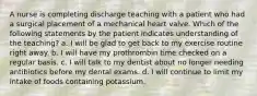 A nurse is completing discharge teaching with a patient who had a surgical placement of a mechanical heart valve. Which of the following statements by the patient indicates understanding of the teaching? a. I will be glad to get back to my exercise routine right away. b. I will have my prothrombin time checked on a regular basis. c. I will talk to my dentist about no longer needing antibiotics before my dental exams. d. I will continue to limit my intake of foods containing potassium.