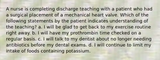 A nurse is completing discharge teaching with a patient who had a surgical placement of a mechanical heart valve. Which of the following statements by the patient indicates understanding of the teaching? a. I will be glad to get back to my exercise routine right away. b. I will have my prothrombin time checked on a regular basis. c. I will talk to my dentist about no longer needing antibiotics before my dental exams. d. I will continue to limit my intake of foods containing potassium.