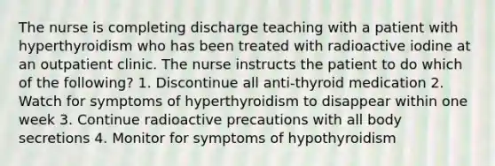 The nurse is completing discharge teaching with a patient with hyperthyroidism who has been treated with radioactive iodine at an outpatient clinic. The nurse instructs the patient to do which of the following? 1. Discontinue all anti-thyroid medication 2. Watch for symptoms of hyperthyroidism to disappear within one week 3. Continue radioactive precautions with all body secretions 4. Monitor for symptoms of hypothyroidism