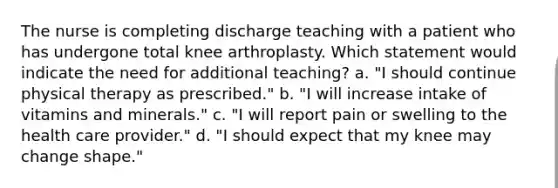 The nurse is completing discharge teaching with a patient who has undergone total knee arthroplasty. Which statement would indicate the need for additional teaching? a. "I should continue physical therapy as prescribed." b. "I will increase intake of vitamins and minerals." c. "I will report pain or swelling to the health care provider." d. "I should expect that my knee may change shape."