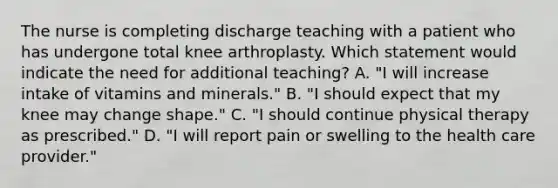 The nurse is completing discharge teaching with a patient who has undergone total knee arthroplasty. Which statement would indicate the need for additional teaching? A. "I will increase intake of vitamins and minerals." B. "I should expect that my knee may change shape." C. "I should continue physical therapy as prescribed." D. "I will report pain or swelling to the health care provider."