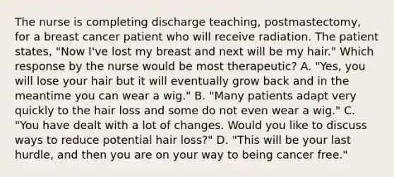 The nurse is completing discharge teaching, postmastectomy, for a breast cancer patient who will receive radiation. The patient states, "Now I've lost my breast and next will be my hair." Which response by the nurse would be most therapeutic? A. "Yes, you will lose your hair but it will eventually grow back and in the meantime you can wear a wig." B. "Many patients adapt very quickly to the hair loss and some do not even wear a wig." C. "You have dealt with a lot of changes. Would you like to discuss ways to reduce potential hair loss?" D. "This will be your last hurdle, and then you are on your way to being cancer free."