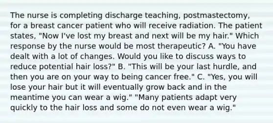 The nurse is completing discharge teaching, postmastectomy, for a breast cancer patient who will receive radiation. The patient states, "Now I've lost my breast and next will be my hair." Which response by the nurse would be most therapeutic? A. "You have dealt with a lot of changes. Would you like to discuss ways to reduce potential hair loss?" B. "This will be your last hurdle, and then you are on your way to being cancer free." C. "Yes, you will lose your hair but it will eventually grow back and in the meantime you can wear a wig." "Many patients adapt very quickly to the hair loss and some do not even wear a wig."