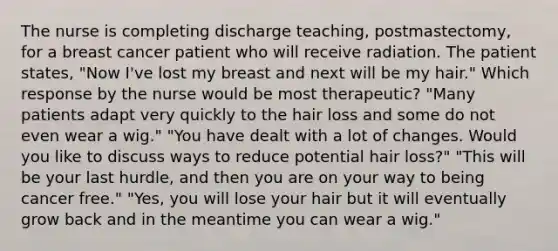 The nurse is completing discharge teaching, postmastectomy, for a breast cancer patient who will receive radiation. The patient states, "Now I've lost my breast and next will be my hair." Which response by the nurse would be most therapeutic? "Many patients adapt very quickly to the hair loss and some do not even wear a wig." "You have dealt with a lot of changes. Would you like to discuss ways to reduce potential hair loss?" "This will be your last hurdle, and then you are on your way to being cancer free." "Yes, you will lose your hair but it will eventually grow back and in the meantime you can wear a wig."