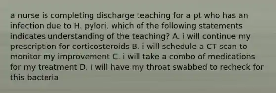 a nurse is completing discharge teaching for a pt who has an infection due to H. pylori. which of the following statements indicates understanding of the teaching? A. i will continue my prescription for corticosteroids B. i will schedule a CT scan to monitor my improvement C. i will take a combo of medications for my treatment D. i will have my throat swabbed to recheck for this bacteria