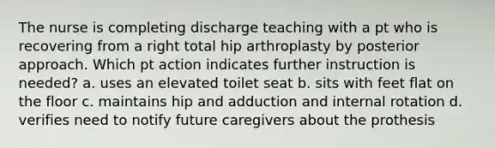 The nurse is completing discharge teaching with a pt who is recovering from a right total hip arthroplasty by posterior approach. Which pt action indicates further instruction is needed? a. uses an elevated toilet seat b. sits with feet flat on the floor c. maintains hip and adduction and internal rotation d. verifies need to notify future caregivers about the prothesis