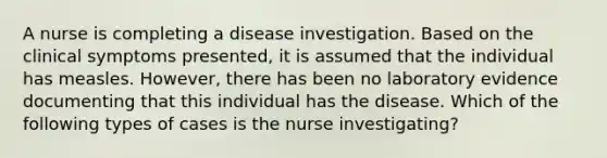 A nurse is completing a disease investigation. Based on the clinical symptoms presented, it is assumed that the individual has measles. However, there has been no laboratory evidence documenting that this individual has the disease. Which of the following types of cases is the nurse investigating?