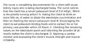 The nurse is completing documentation for a client with acute kidney injury who is being discharged today. The nurse notices that the client has a serum potassium level of 5.8 mEq/L. Which is the priority nursing action? A. Asking the client to drink an extra 500 mL of water to dilute the electrolyte concentration and then re-checking the serum potassium level B. Encouraging the client to eat potassium-binding foods and to contact his or her primary care provider within 24 hours. C. Checking the remaining values on the electrolyte panel and informing the provider of all results before the client is discharged. D. Applying a cardiac monitor and evaluating the client's muscle strength and muscle irritability.