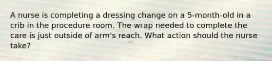 A nurse is completing a dressing change on a 5-month-old in a crib in the procedure room. The wrap needed to complete the care is just outside of arm's reach. What action should the nurse take?