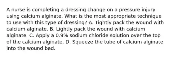 A nurse is completing a dressing change on a pressure injury using calcium alginate. What is the most appropriate technique to use with this type of dressing? A. Tightly pack the wound with calcium alginate. B. Lightly pack the wound with calcium alginate. C. Apply a 0.9% sodium chloride solution over the top of the calcium alginate. D. Squeeze the tube of calcium alginate into the wound bed.