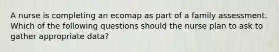 A nurse is completing an ecomap as part of a family assessment. Which of the following questions should the nurse plan to ask to gather appropriate data?