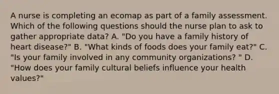 A nurse is completing an ecomap as part of a family assessment. Which of the following questions should the nurse plan to ask to gather appropriate data? A. "Do you have a family history of heart disease?" B. "What kinds of foods does your family eat?" C. "Is your family involved in any community organizations? " D. "How does your family cultural beliefs influence your health values?"