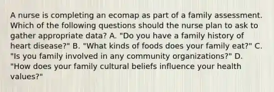 A nurse is completing an ecomap as part of a family assessment. Which of the following questions should the nurse plan to ask to gather appropriate data? A. "Do you have a family history of heart disease?" B. "What kinds of foods does your family eat?" C. "Is you family involved in any community organizations?" D. "How does your family cultural beliefs influence your health values?"