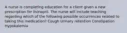 A nurse is completing education for a client given a new prescription for lisinopril. The nurse will include teaching regarding which of the following possible occurrences related to taking this medication? Cough Urinary retention Constipation Hypokalemia