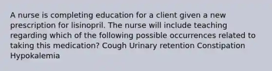 A nurse is completing education for a client given a new prescription for lisinopril. The nurse will include teaching regarding which of the following possible occurrences related to taking this medication? Cough Urinary retention Constipation Hypokalemia