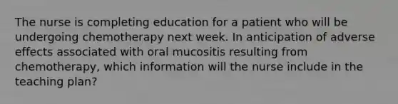 The nurse is completing education for a patient who will be undergoing chemotherapy next week. In anticipation of adverse effects associated with oral mucositis resulting from chemotherapy, which information will the nurse include in the teaching plan?